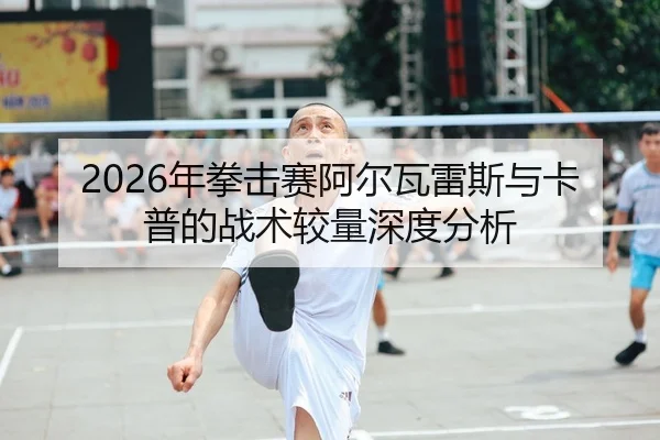 2026年拳击赛阿尔瓦雷斯与卡普的战术较量深度分析