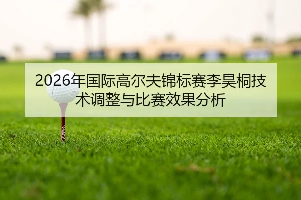 2026年国际高尔夫锦标赛李昊桐技术调整与比赛效果分析